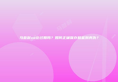 马爹利xo会过期吗？如何正确保存和鉴别真伪？
