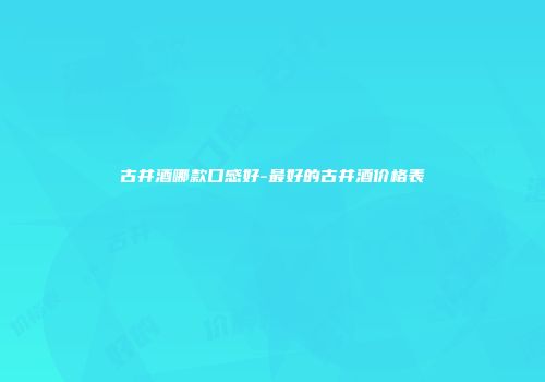 古井酒哪款口感好-最好的古井酒价格表