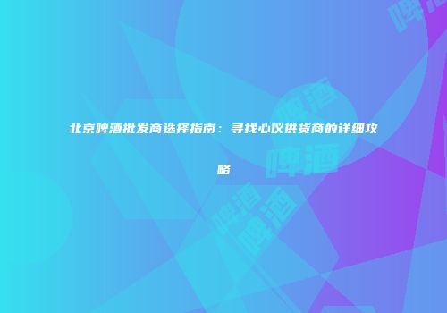 北京啤酒批发商选择指南：寻找心仪供货商的详细攻略