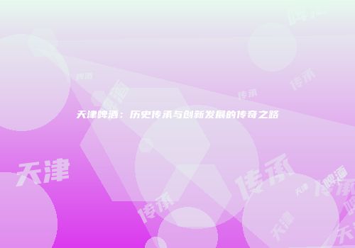 天津啤酒：历史传承与创新发展的传奇之路