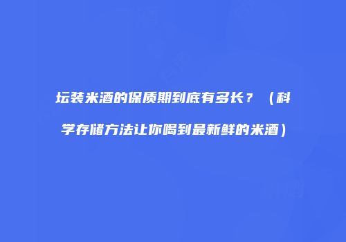 坛装米酒的保质期到底有多长？（科学存储方法让你喝到最新鲜的米酒）