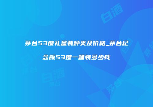 茅台53度礼盒装种类及价格_茅台纪念版53度一箱装多少钱
