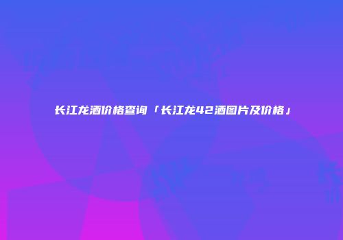 长江龙酒价格查询「长江龙42酒图片及价格」