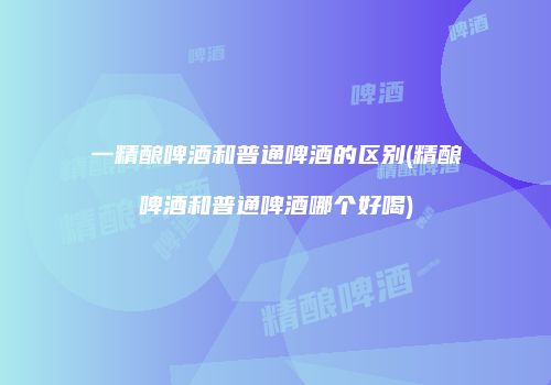 一精酿啤酒和普通啤酒的区别(精酿啤酒和普通啤酒哪个好喝)