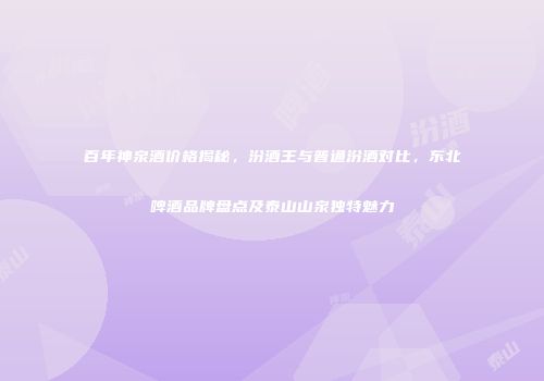 百年神泉酒价格揭秘，汾酒王与普通汾酒对比，东北啤酒品牌盘点及泰山山泉独特魅力