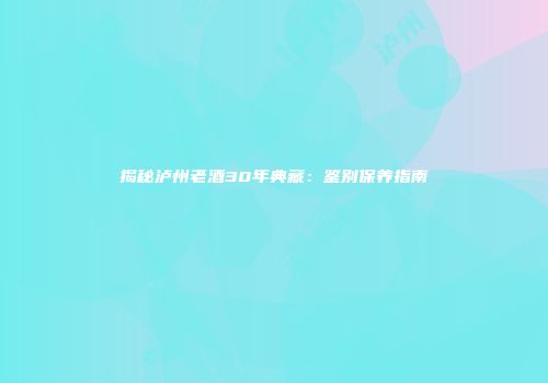 揭秘泸州老酒30年典藏：鉴别保养指南