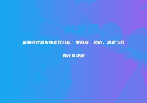 金麦鲜啤酒价格差异分析：便利店、超市、酒吧与网购比价攻略