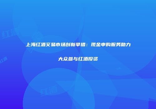 上海红酒交易市场创新举措：现金申购服务助力大众参与红酒投资