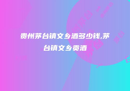 贵州茅台镇文乡酒多少钱,茅台镇文乡贡酒
