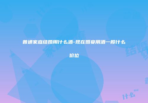 普通家庭结婚用什么酒-现在婚宴用酒一般什么价位