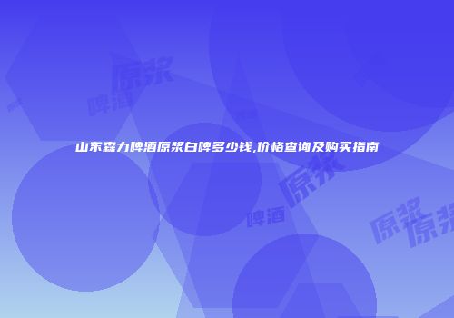 山东森力啤酒原浆白啤多少钱,价格查询及购买指南
