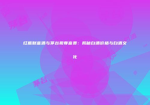 红瓶财富酒与茅台祝尊富贵：揭秘白酒价格与白酒文化