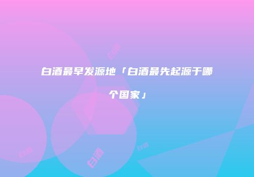 白酒最早发源地「白酒最先起源于哪个国家」