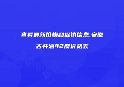 查看最新价格和促销信息,安徽古井酒42度价格表