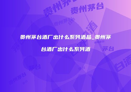 贵州茅台酒厂出什么系列酒品_贵州茅台酒厂出什么系列酒