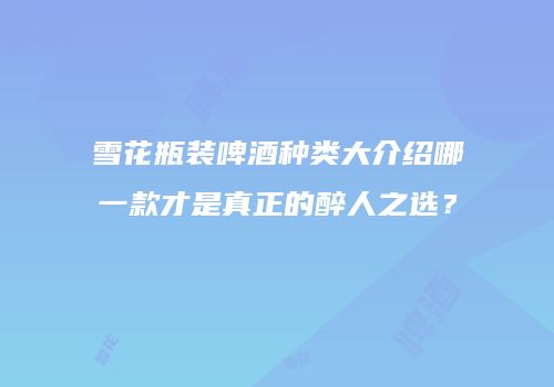 雪花瓶装啤酒种类大介绍哪一款才是真正的醉人之选？