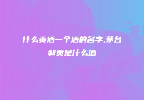 什么贡酒一个酒的名字,茅台和贡是什么酒