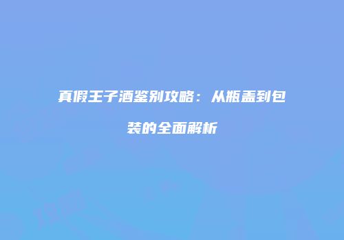 真假王子酒鉴别攻略：从瓶盖到包装的全面解析