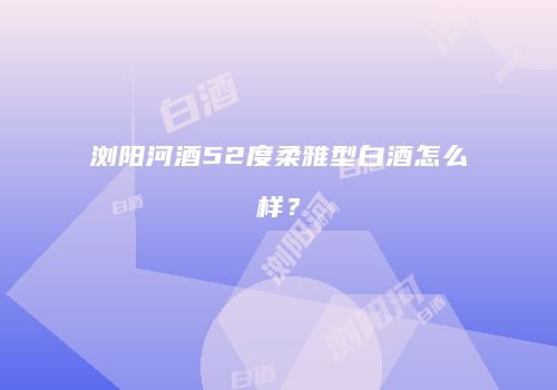 浏阳河酒52度柔雅型白酒怎么样？