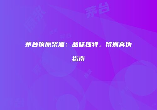茅台镇原浆酒：品味独特，辨别真伪指南