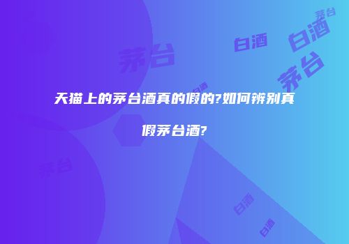 天猫上的茅台酒真的假的?如何辨别真假茅台酒?