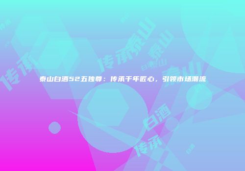 泰山白酒52五独尊：传承千年匠心，引领市场潮流