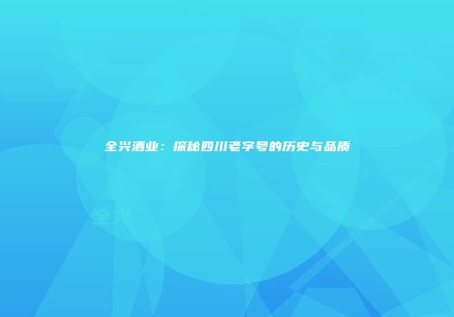 全兴酒业：探秘四川老字号的历史与品质