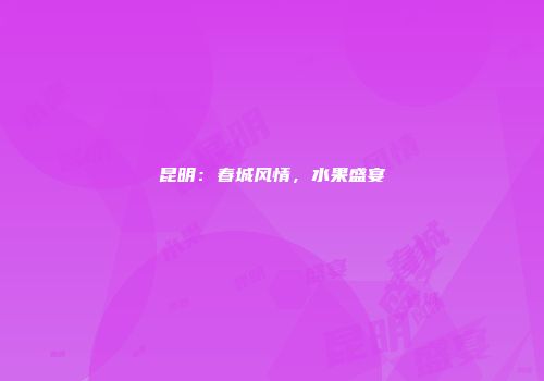昆明：春城风情，水果盛宴