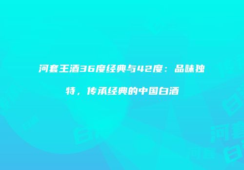 河套王酒36度经典与42度：品味独特，传承经典的中国白酒