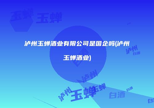 泸州玉蝉酒业有限公司是国企吗(泸州玉蝉酒业)
