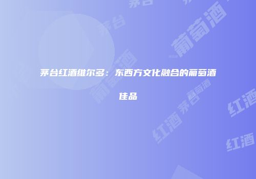 茅台红酒维尔多：东西方文化融合的葡萄酒佳品