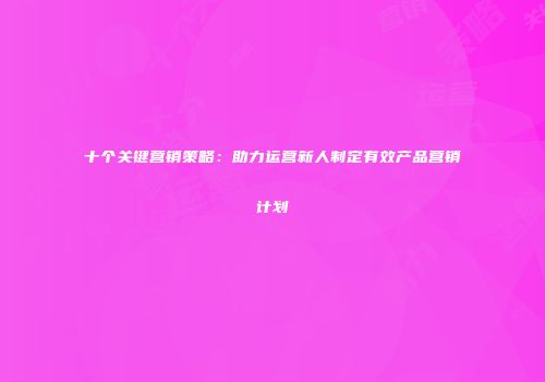 十个关键营销策略：助力运营新人制定有效产品营销计划