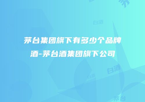 茅台集团旗下有多少个品牌酒-茅台酒集团旗下公司