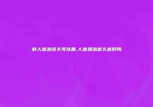 鲜人参泡多久可以喝,人参酒泡越久越好吗