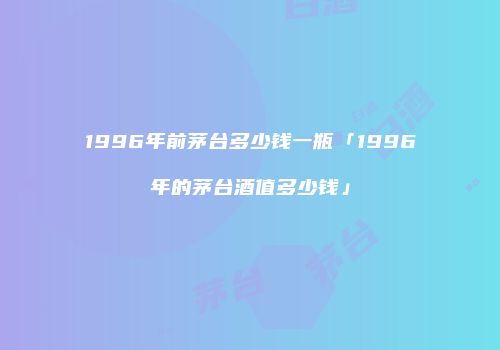 1996年前茅台多少钱一瓶「1996年的茅台酒值多少钱」