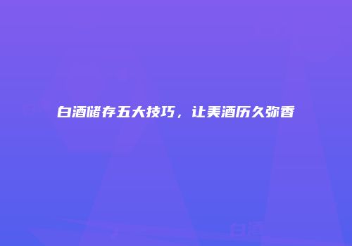 白酒储存五大技巧，让美酒历久弥香