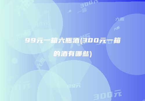 99元一箱六瓶酒(300元一箱的酒有哪些)