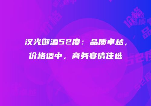 汉光御酒52度：品质卓越，价格适中，商务宴请佳选