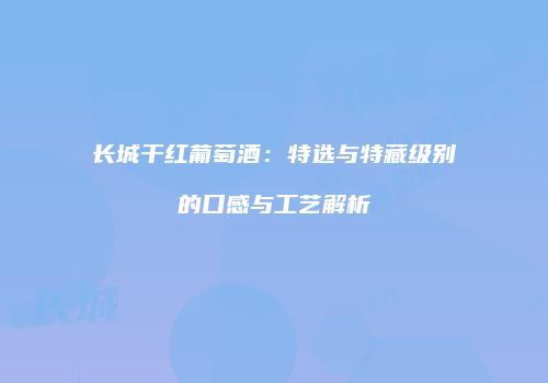 长城干红葡萄酒：特选与特藏级别的口感与工艺解析