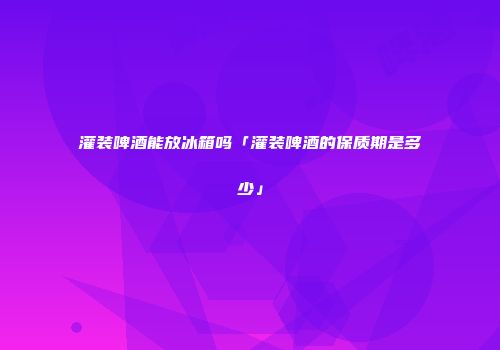 灌装啤酒能放冰箱吗「灌装啤酒的保质期是多少」