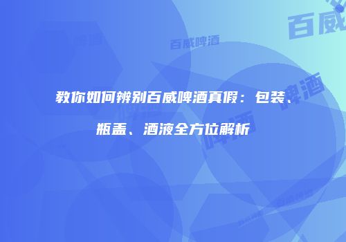 教你如何辨别百威啤酒真假：包装、瓶盖、酒液全方位解析