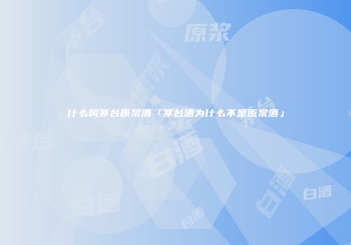 什么叫茅台原浆酒「茅台酒为什么不是原浆酒」