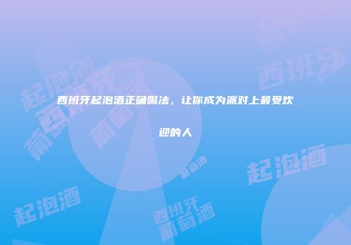 西班牙起泡酒正确喝法，让你成为派对上最受欢迎的人