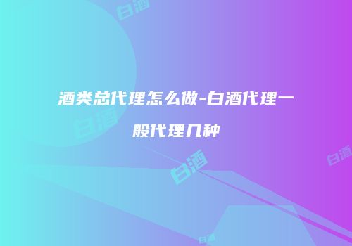 酒类总代理怎么做-白酒代理一般代理几种