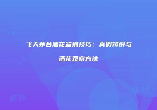 飞天茅台酒花鉴别技巧：真假辨识与酒花观察方法