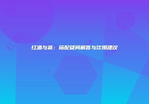 红酒与茶：搭配疑问解答与饮用建议
