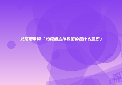 鸡尾酒歌词「鸡尾酒宣传歌唱的是什么意思」
