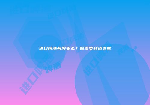 进口啤酒有假货么？你需要知道这些
