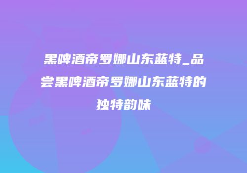黑啤酒帝罗娜山东蓝特_品尝黑啤酒帝罗娜山东蓝特的独特韵味