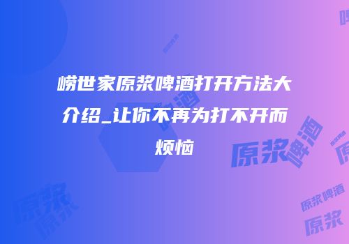 崂世家原浆啤酒打开方法大介绍_让你不再为打不开而烦恼